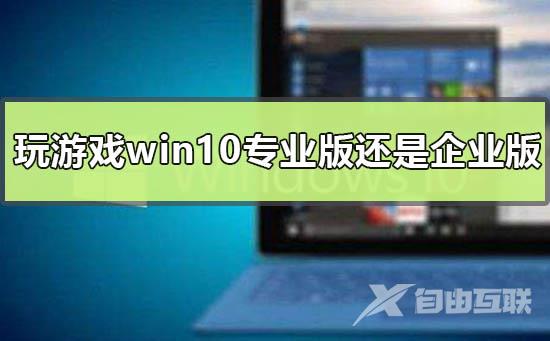 玩游戏用win10专业版还是企业版_win10专业版和企业版差别比较