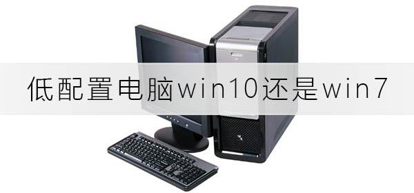 低配置电脑装win10快还是win7快_低配电脑装win10还是win7分析推荐