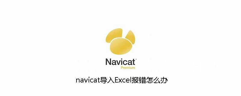 navicat导入Excel报错怎么办